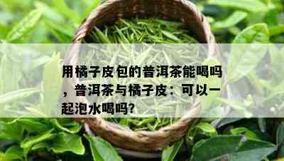 用橘子皮包的普洱茶能喝吗，普洱茶与橘子皮：可以一起泡水喝吗？