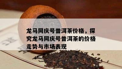 龙马同庆号普洱茶价格，探究龙马同庆号普洱茶的价格走势与市场表现