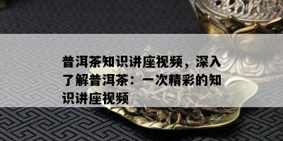 普洱茶知识讲座视频，深入了解普洱茶：一次精彩的知识讲座视频