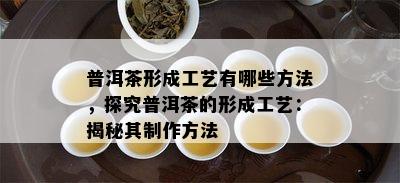 普洱茶形成工艺有哪些方法，探究普洱茶的形成工艺：揭秘其制作方法