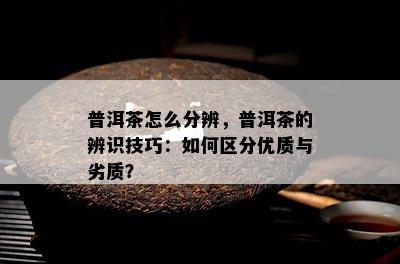 普洱茶怎么分辨，普洱茶的辨识技巧：如何区分优质与劣质？