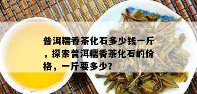 普洱糯香茶化石多少钱一斤，探索普洱糯香茶化石的价格，一斤要多少？