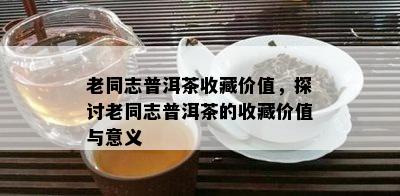 老同志普洱茶收藏价值，探讨老同志普洱茶的收藏价值与意义