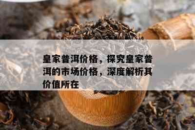 皇家普洱价格，探究皇家普洱的市场价格，深度解析其价值所在