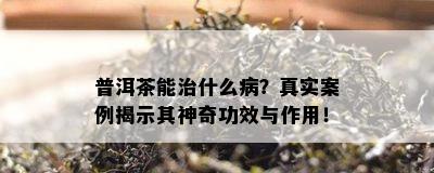 普洱茶能治什么病？真实案例揭示其神奇功效与作用！