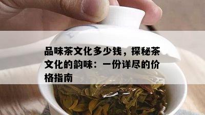 品味茶文化多少钱，探秘茶文化的韵味：一份详尽的价格指南