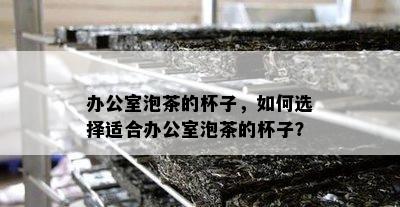 办公室泡茶的杯子，如何选择适合办公室泡茶的杯子？