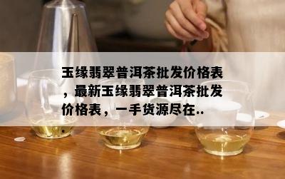 玉缘翡翠普洱茶批发价格表，最新玉缘翡翠普洱茶批发价格表，一手货源尽在...