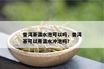 普洱茶温水泡可以吗，普洱茶可以用温水冲泡吗？