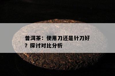 普洱茶：使用刀还是针刀好？探讨对比分析