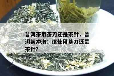 普洱茶用茶刀还是茶针，普洱茶冲泡：该使用茶刀还是茶针？