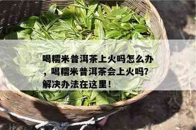 喝糯米普洱茶上火吗怎么办，喝糯米普洱茶会上火吗？解决办法在这里！