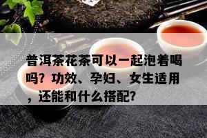 普洱茶花茶可以一起泡着喝吗？功效、孕妇、女生适用，还能和什么搭配？