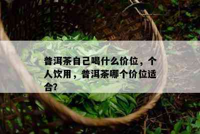 普洱茶自己喝什么价位，个人饮用，普洱茶哪个价位适合？