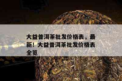 大益普洱茶批发价格表，最新！大益普洱茶批发价格表全览