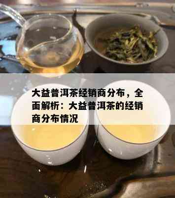 大益普洱茶经销商分布，全面解析：大益普洱茶的经销商分布情况