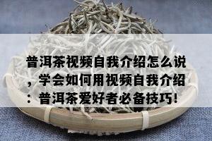 普洱茶视频自我介绍怎么说，学会如何用视频自我介绍：普洱茶爱好者必备技巧！