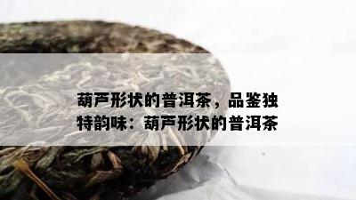 葫芦形状的普洱茶，品鉴独特韵味：葫芦形状的普洱茶