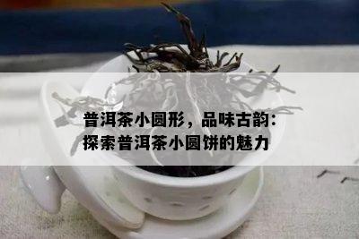 普洱茶小圆形，品味古韵：探索普洱茶小圆饼的魅力