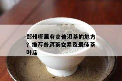 郑州哪里有卖普洱茶的地方？推荐普洱茶交易及更佳茶叶店