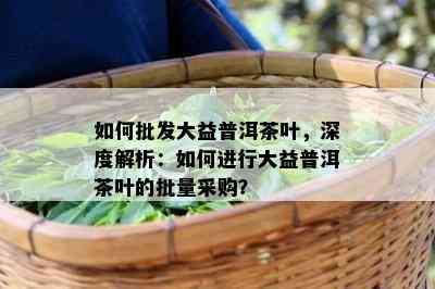 如何批发大益普洱茶叶，深度解析：如何进行大益普洱茶叶的批量采购？