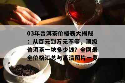 03年普洱茶价格表大揭秘：从百元到万元不等，顶级普洱茶一块多少钱？全网最全价格汇总与高清图片一览