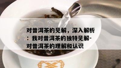 对普洱茶的见解，深入解析：我对普洱茶的独特见解-对普洱茶的理解和认识