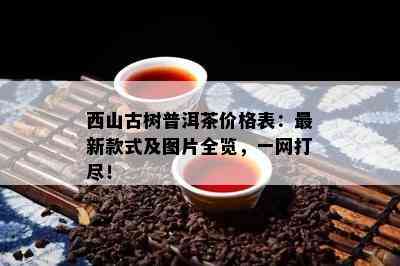 西山古树普洱茶价格表：最新款式及图片全览，一网打尽！