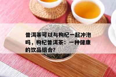 普洱茶可以与枸杞一起冲泡吗，枸杞普洱茶：一种健康的饮品组合？