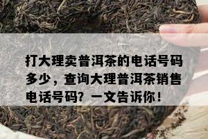 打大理卖普洱茶的电话号码多少，查询大理普洱茶销售电话号码？一文告诉你！