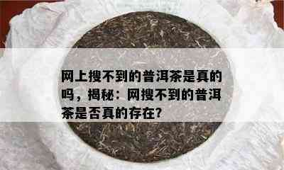 网上搜不到的普洱茶是真的吗，揭秘：网搜不到的普洱茶是否真的存在？