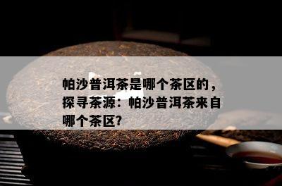 帕沙普洱茶是哪个茶区的，探寻茶源：帕沙普洱茶来自哪个茶区？