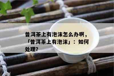 普洱茶上有泡沫怎么办啊，「普洱茶上有泡沫」：如何处理？