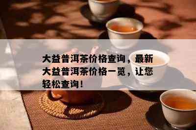 大益普洱茶价格查询，最新大益普洱茶价格一览，让您轻松查询！