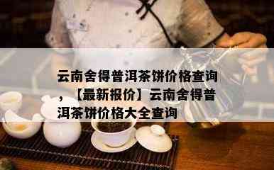 云南舍得普洱茶饼价格查询，【最新报价】云南舍得普洱茶饼价格大全查询