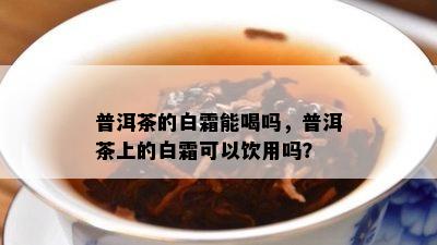 普洱茶的白霜能喝吗，普洱茶上的白霜可以饮用吗？