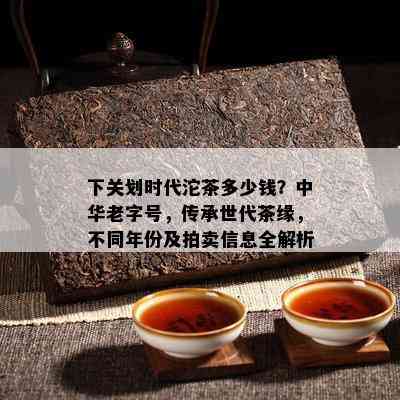 下关划时代沱茶多少钱？中华老字号，传承世代茶缘，不同年份及拍卖信息全解析