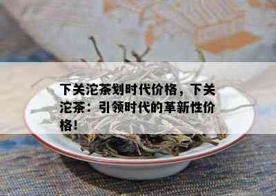 下关沱茶划时代价格，下关沱茶：引领时代的革新性价格！