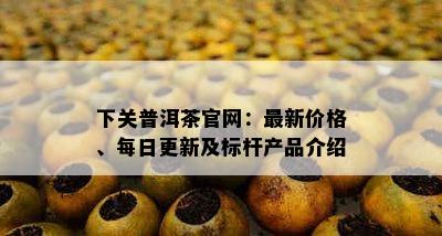 下关普洱茶官网：最新价格、每日更新及标杆产品介绍