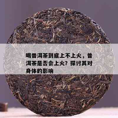 喝普洱茶到底上不上火，普洱茶是否会上火？探讨其对身体的影响