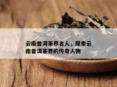 云南普洱茶界名人，探索云南普洱茶界的传奇人物