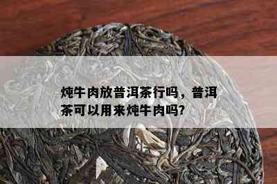 炖牛肉放普洱茶行吗，普洱茶可以用来炖牛肉吗？