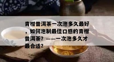 青柑普洱茶一次泡多久更好，如何泡制更佳口感的青柑普洱茶？——一次泡多久才最合适？