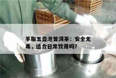 羊脂玉壶泡普洱茶：安全无，适合日常饮用吗？