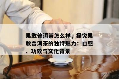 果敢普洱茶怎么样，探究果敢普洱茶的独特魅力：口感、功效与文化背景