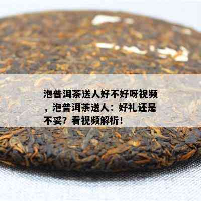 泡普洱茶送人好不好呀视频，泡普洱茶送人：好礼还是不妥？看视频解析！