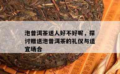 泡普洱茶送人好不好呢，探讨赠送泡普洱茶的礼仪与适宜场合