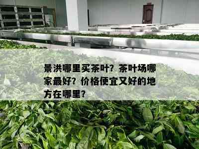 景洪哪里买茶叶？茶叶场哪家更好？价格便宜又好的地方在哪里？