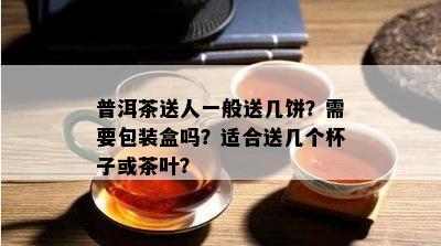 普洱茶送人一般送几饼？需要包装盒吗？适合送几个杯子或茶叶？