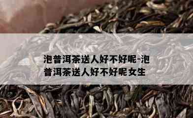 泡普洱茶送人好不好呢-泡普洱茶送人好不好呢女生